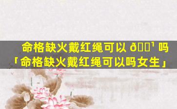 命格缺火戴红绳可以 🌹 吗「命格缺火戴红绳可以吗女生」